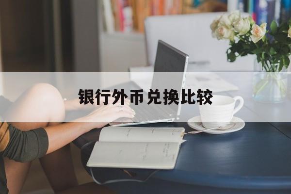 银行外币兑换比较(银行外币兑换手续费是多少)