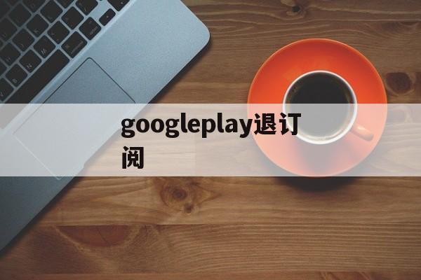 googleplay退订阅(googleplay服务下载)