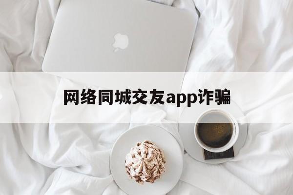 网络同城交友app诈骗(网络同城交友app诈骗套路)